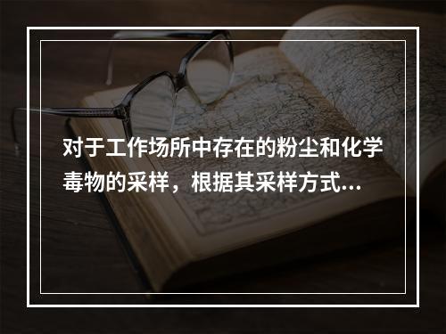 对于工作场所中存在的粉尘和化学毒物的采样，根据其采样方式的