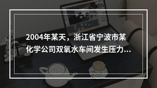 2004年某天，浙江省宁波市某化学公司双氧水车间发生压力管道