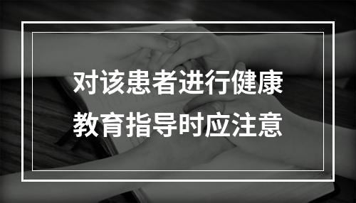 对该患者进行健康教育指导时应注意