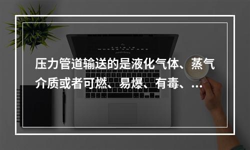 压力管道输送的是液化气体、蒸气介质或者可燃、易爆、有毒、有腐