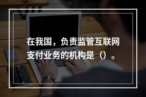 在我国，负责监管互联网支付业务的机构是（）。