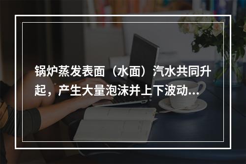 锅炉蒸发表面（水面）汽水共同升起，产生大量泡沫并上下波动翻腾