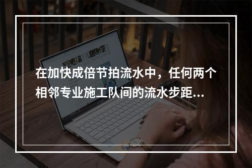 在加快成倍节拍流水中，任何两个相邻专业施工队间的流水步距应