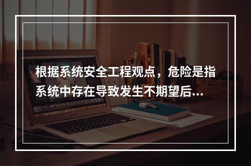 根据系统安全工程观点，危险是指系统中存在导致发生不期望后果