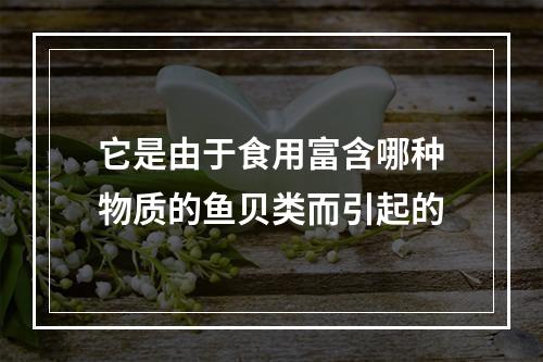 它是由于食用富含哪种物质的鱼贝类而引起的