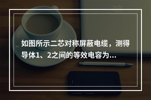 如图所示二芯对称屏蔽电缆，测得导体1、2之间的等效电容为0.