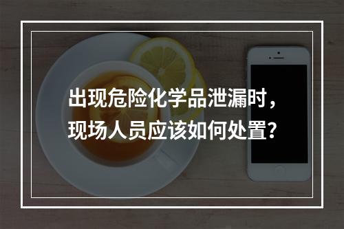 出现危险化学品泄漏时，现场人员应该如何处置？