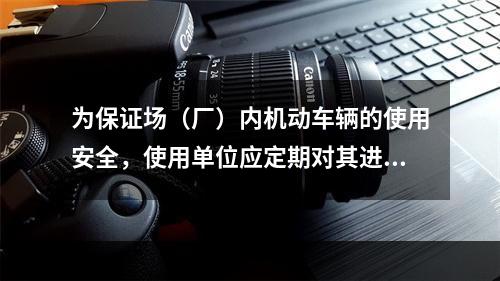 为保证场（厂）内机动车辆的使用安全，使用单位应定期对其进行检