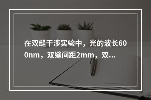 在双缝干涉实验中，光的波长600nm，双缝间距2mm，双缝