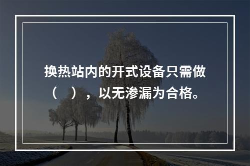 换热站内的开式设备只需做（　），以无渗漏为合格。