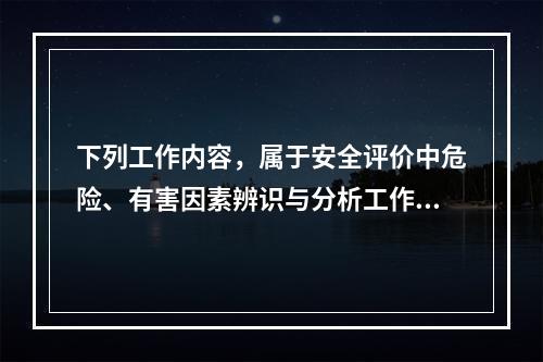 下列工作内容，属于安全评价中危险、有害因素辨识与分析工作内