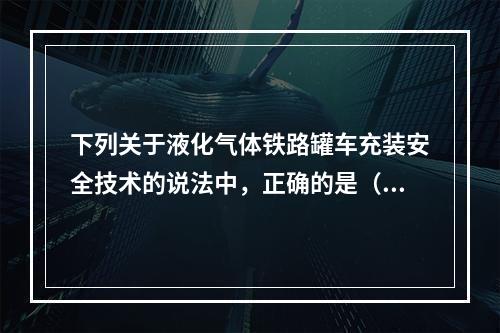 下列关于液化气体铁路罐车充装安全技术的说法中，正确的是（）。