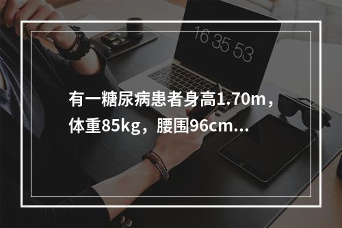 有一糖尿病患者身高1.70m，体重85kg，腰围96cm，体