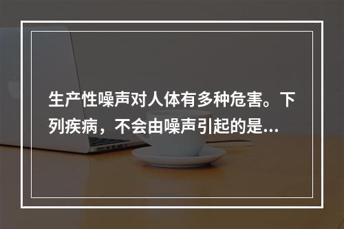 生产性噪声对人体有多种危害。下列疾病，不会由噪声引起的是（