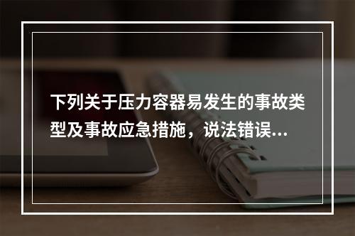 下列关于压力容器易发生的事故类型及事故应急措施，说法错误的是