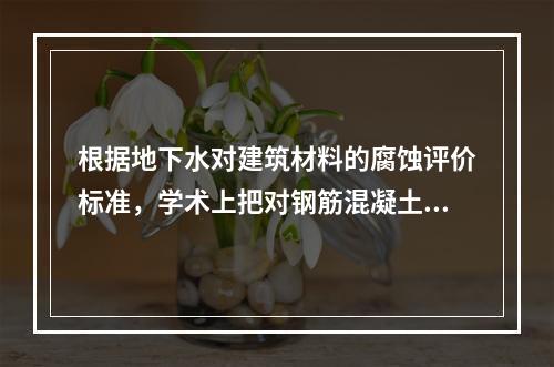 根据地下水对建筑材料的腐蚀评价标准，学术上把对钢筋混凝土的