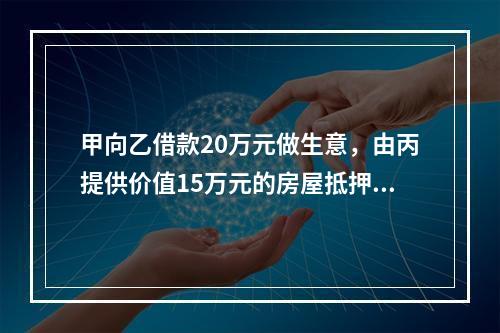 甲向乙借款20万元做生意，由丙提供价值15万元的房屋抵押，并