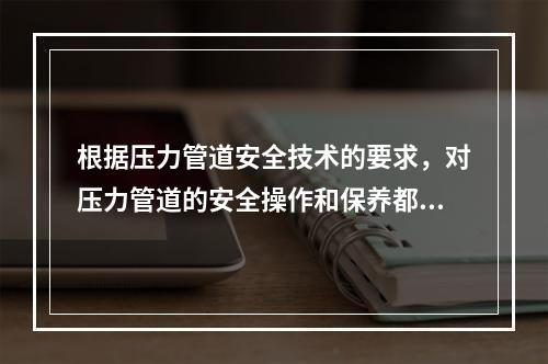 根据压力管道安全技术的要求，对压力管道的安全操作和保养都提出