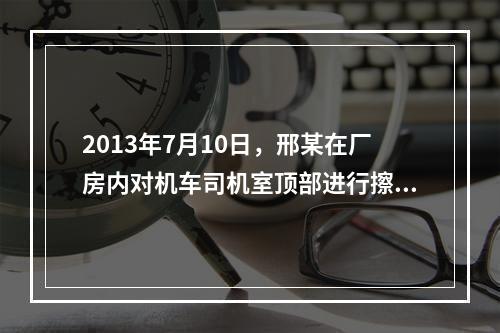 2013年7月10日，邢某在厂房内对机车司机室顶部进行擦洗保