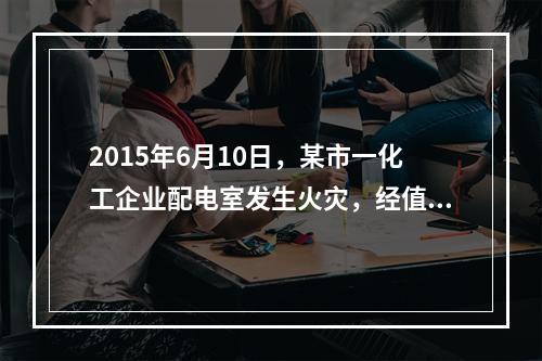 2015年6月10日，某市一化工企业配电室发生火灾，经值班安