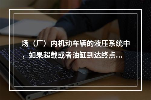 场（厂）内机动车辆的液压系统中，如果超载或者油缸到达终点油路