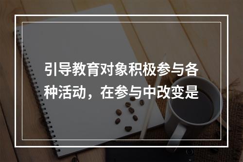 引导教育对象积极参与各种活动，在参与中改变是