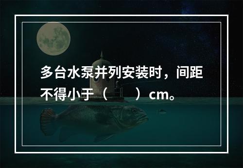 多台水泵并列安装时，间距不得小于（　　）cm。