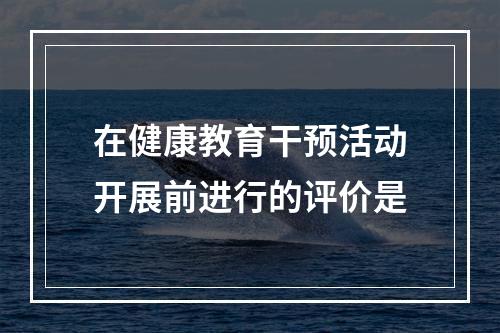 在健康教育干预活动开展前进行的评价是