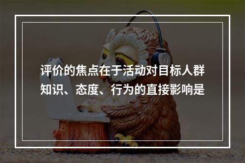 评价的焦点在于活动对目标人群知识、态度、行为的直接影响是