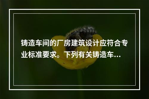 铸造车间的厂房建筑设计应符合专业标准要求。下列有关铸造车间建