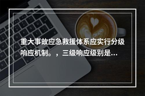 重大事故应急救援体系应实行分级响应机制。，三级响应级别是指（