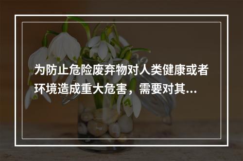 为防止危险废弃物对人类健康或者环境造成重大危害，需要对其进行