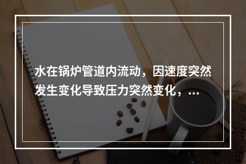 水在锅炉管道内流动，因速度突然发生变化导致压力突然变化，形成