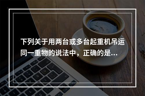 下列关于用两台或多台起重机吊运同一重物的说法中，正确的是（）