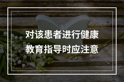 对该患者进行健康教育指导时应注意