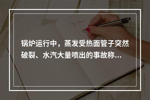 锅炉运行中，蒸发受热面管子突然破裂、水汽大量喷出的事故称为（