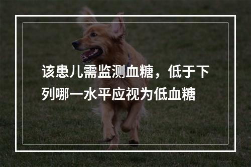 该患儿需监测血糖，低于下列哪一水平应视为低血糖