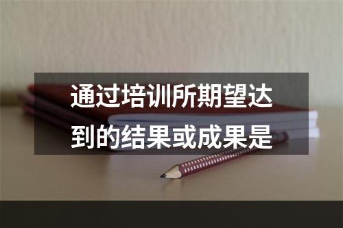 通过培训所期望达到的结果或成果是