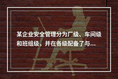 某企业安全管理分为厂级、车间级和班组级，并在各级配备了与工