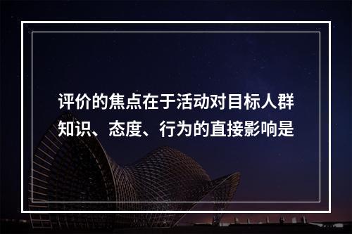 评价的焦点在于活动对目标人群知识、态度、行为的直接影响是