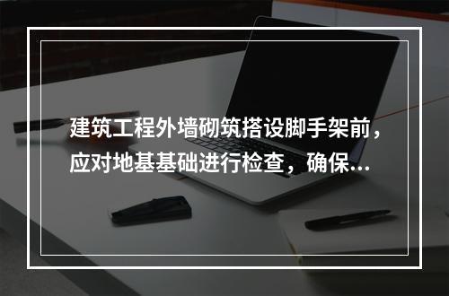 建筑工程外墙砌筑搭设脚手架前，应对地基基础进行检查，确保里高