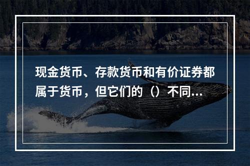 现金货币、存款货币和有价证券都属于货币，但它们的（）不同。