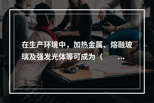 在生产环境中，加热金属、熔融玻璃及强发光体等可成为（　　）