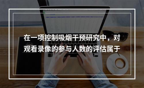 在一项控制吸烟干预研究中，对观看录像的参与人数的评估属于