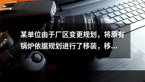 某单位由于厂区变更规划，将原有锅炉依据规划进行了移装，移装后