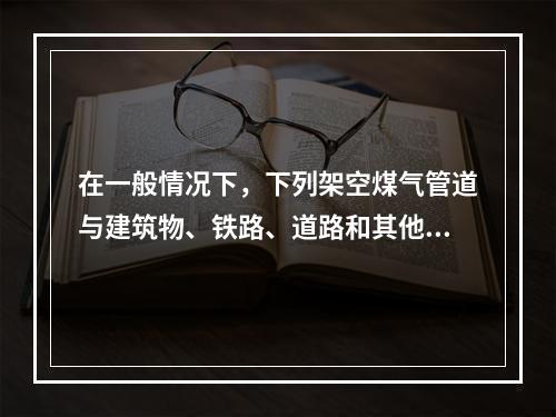 在一般情况下，下列架空煤气管道与建筑物、铁路、道路和其他管线