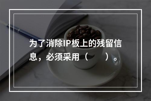 为了消除IP板上的残留信息，必须采用（　　）。