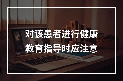 对该患者进行健康教育指导时应注意