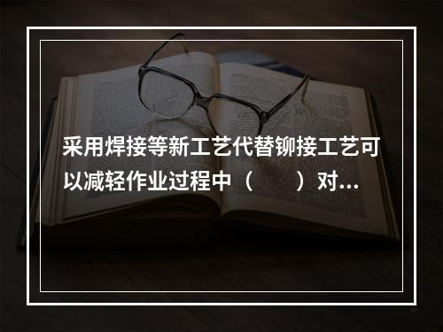 采用焊接等新工艺代替铆接工艺可以减轻作业过程中（　　）对人