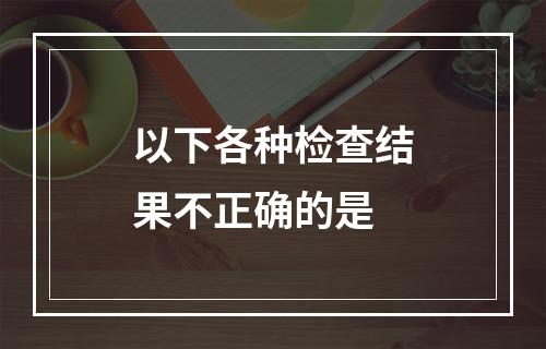 以下各种检查结果不正确的是